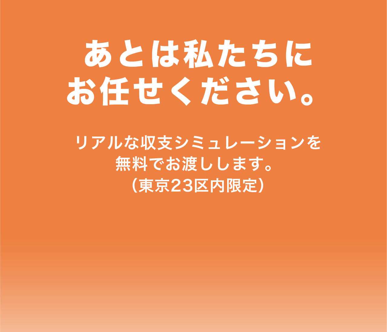 あとは私たちにお任せください リアルな収支シミュレーションを無料でお渡しします 東京23区内限定