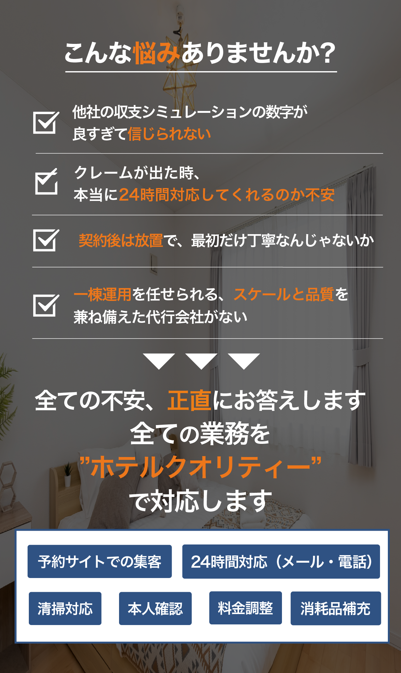 こんな悩みありませんか？ 他社の収支シミュレーションの数字が良すぎて信じられない クレームが出た時24時間対応してくれるのか不安 契約後は放置で最初だけ丁寧なんじゃないか 一棟運用を任せられるスケールと品質を兼ね備えた代行会社がない 全ての不安に正直にお答えします 全ての業務をホテルクオリティーで対応します